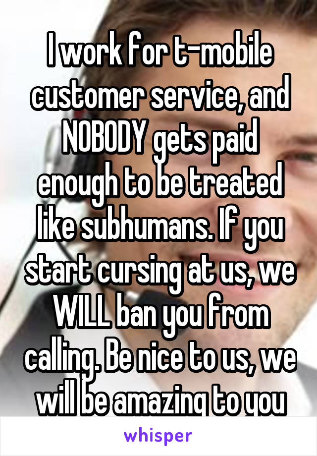 I work for t-mobile customer service, and NOBODY gets paid enough to be treated like subhumans. If you start cursing at us, we WILL ban you from calling. Be nice to us, we will be amazing to you