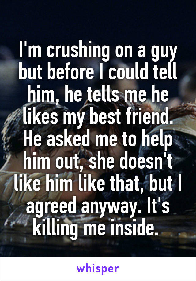 I'm crushing on a guy but before I could tell him, he tells me he likes my best friend. He asked me to help him out, she doesn't like him like that, but I agreed anyway. It's killing me inside. 