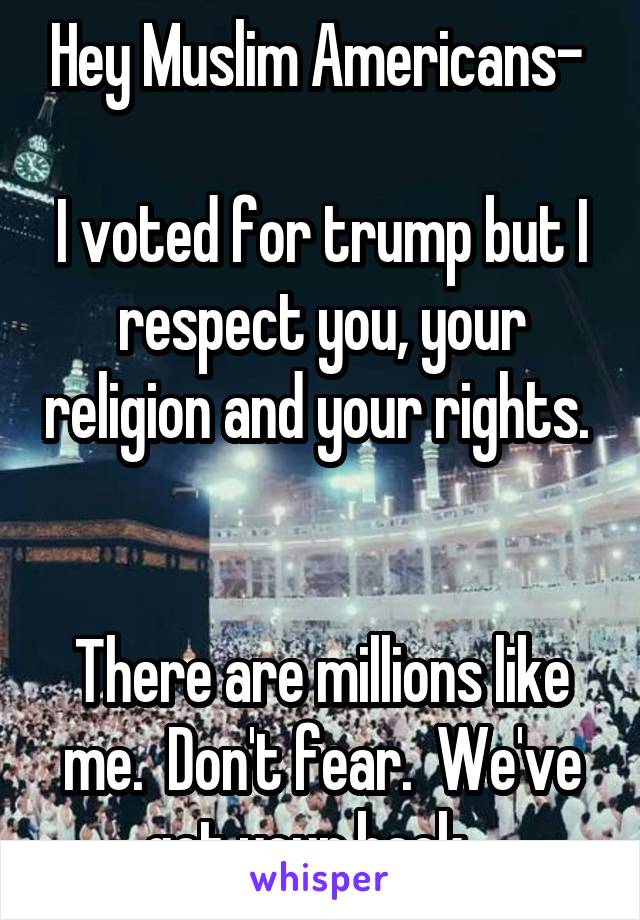 Hey Muslim Americans- 

I voted for trump but I respect you, your religion and your rights.  

There are millions like me.  Don't fear.  We've got your back.  