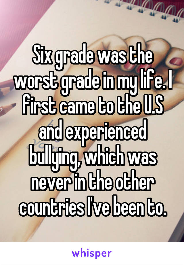 Six grade was the worst grade in my life. I first came to the U.S and experienced bullying, which was never in the other countries I've been to.