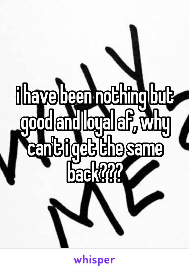 i have been nothing but good and loyal af, why can't i get the same back???