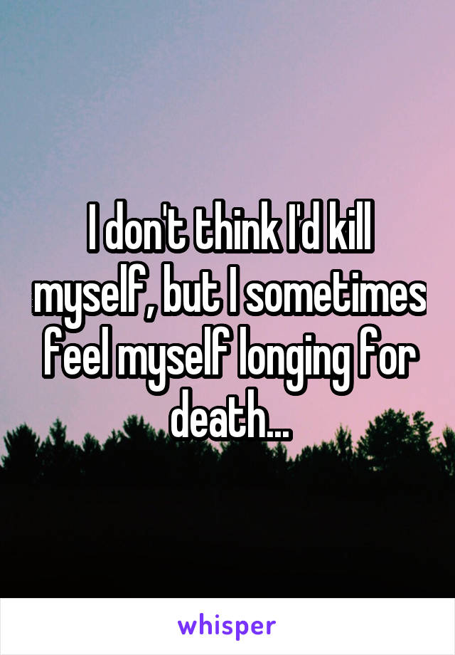 I don't think I'd kill myself, but I sometimes feel myself longing for death...