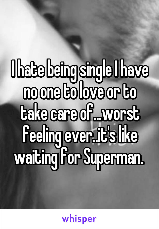 I hate being single I have no one to love or to take care of...worst feeling ever..it's like waiting for Superman. 