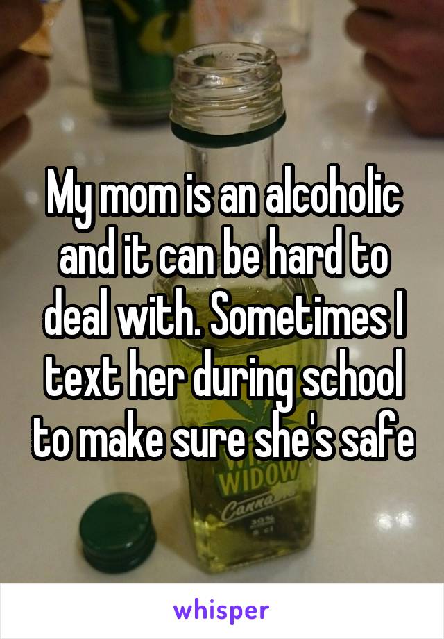 My mom is an alcoholic and it can be hard to deal with. Sometimes I text her during school to make sure she's safe