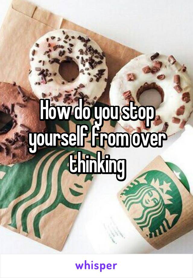 How do you stop yourself from over thinking