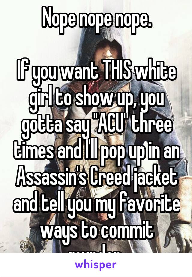 Nope nope nope.

If you want THIS white girl to show up, you gotta say "ACU" three times and I'll pop up in an Assassin's Creed jacket and tell you my favorite ways to commit murder.