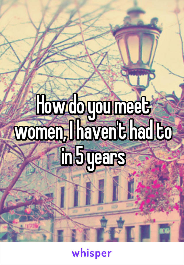 How do you meet women, I haven't had to in 5 years