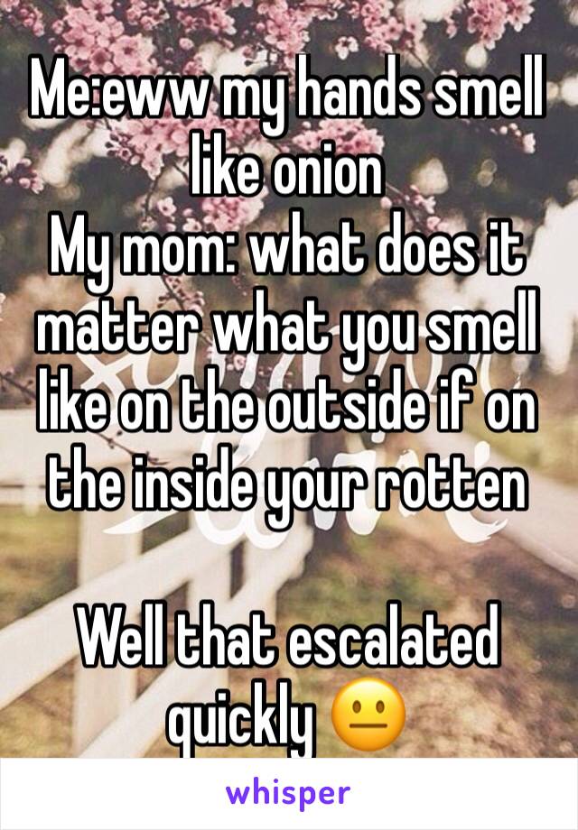 Me:eww my hands smell like onion 
My mom: what does it matter what you smell like on the outside if on the inside your rotten 

Well that escalated quickly 😐