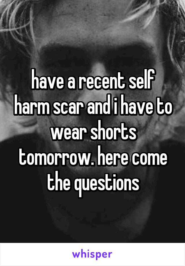 have a recent self harm scar and i have to wear shorts tomorrow. here come the questions