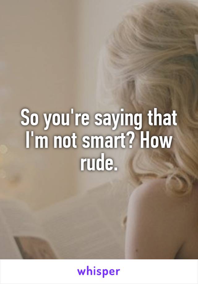So you're saying that I'm not smart? How rude.