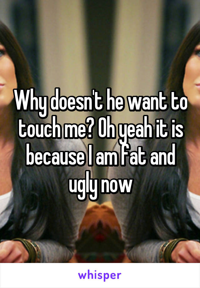 Why doesn't he want to touch me? Oh yeah it is because I am fat and ugly now