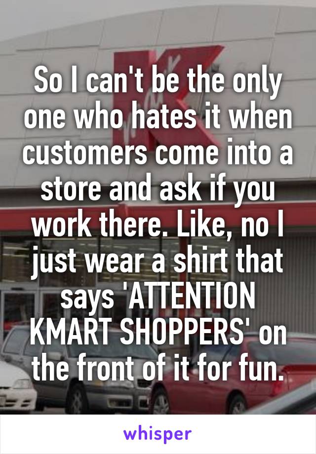 So I can't be the only one who hates it when customers come into a store and ask if you work there. Like, no I just wear a shirt that says 'ATTENTION KMART SHOPPERS' on the front of it for fun.