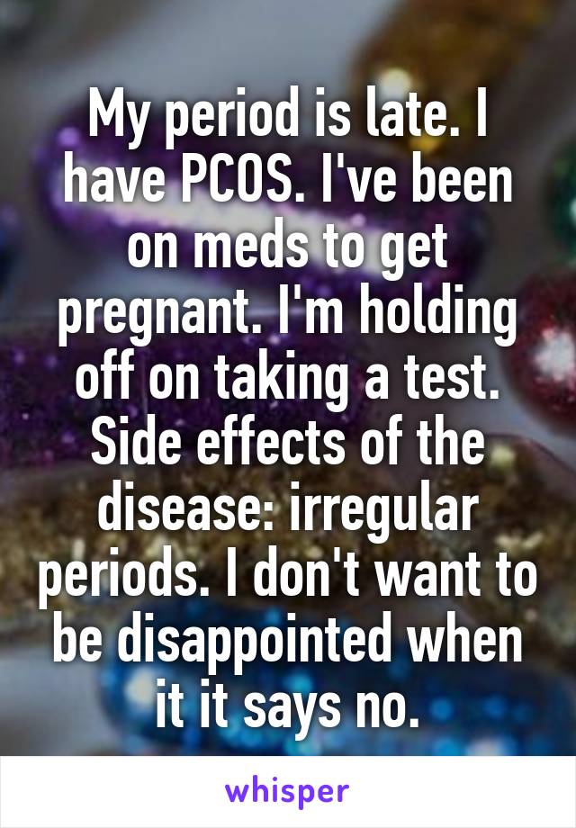 My period is late. I have PCOS. I've been on meds to get pregnant. I'm holding off on taking a test. Side effects of the disease: irregular periods. I don't want to be disappointed when it it says no.