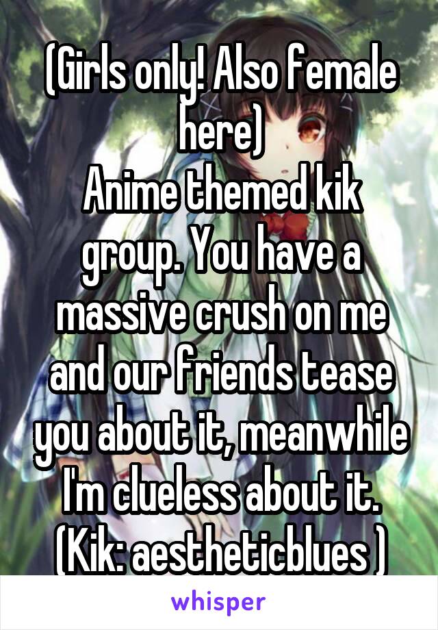 (Girls only! Also female here)
Anime themed kik group. You have a massive crush on me and our friends tease you about it, meanwhile I'm clueless about it.
(Kik: aestheticblues )