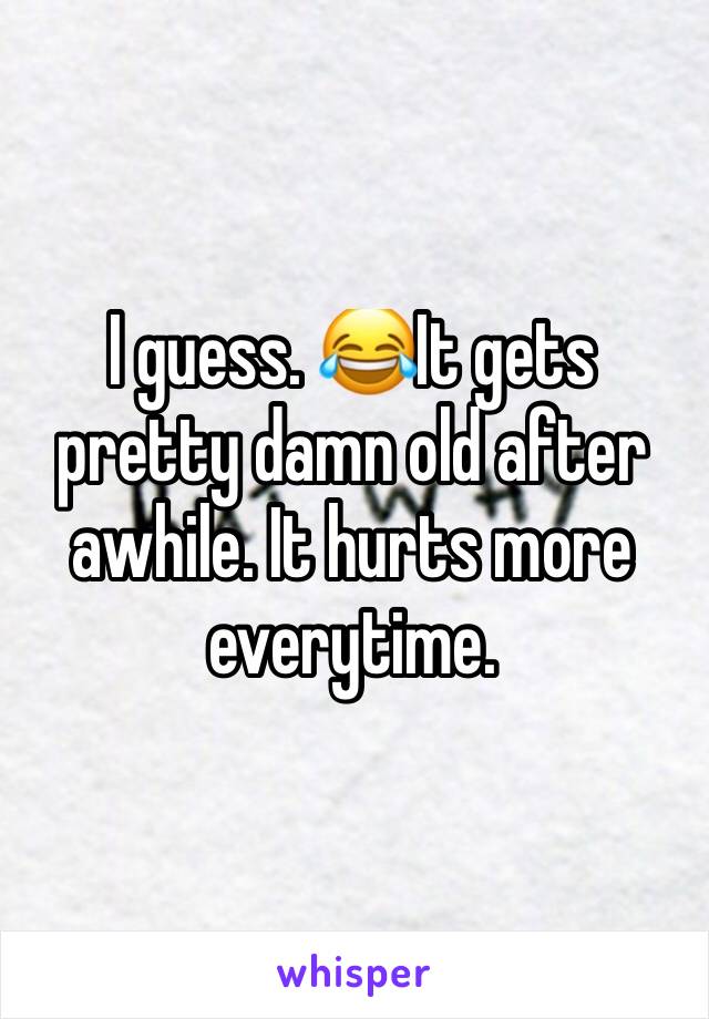 I guess. 😂It gets pretty damn old after awhile. It hurts more everytime. 