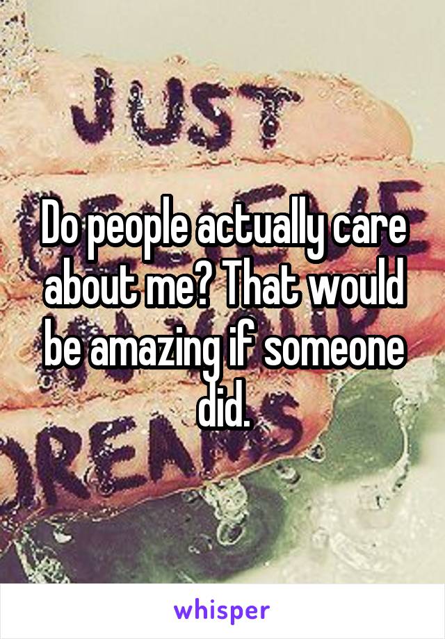 Do people actually care about me? That would be amazing if someone did.