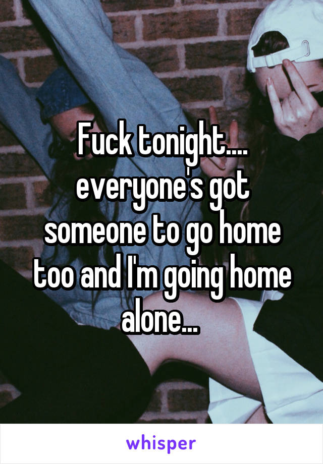 Fuck tonight.... everyone's got someone to go home too and I'm going home alone... 