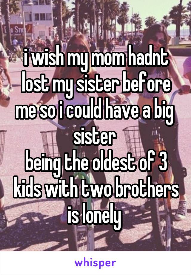 i wish my mom hadnt lost my sister before me so i could have a big  sister 
being the oldest of 3 kids with two brothers is lonely 