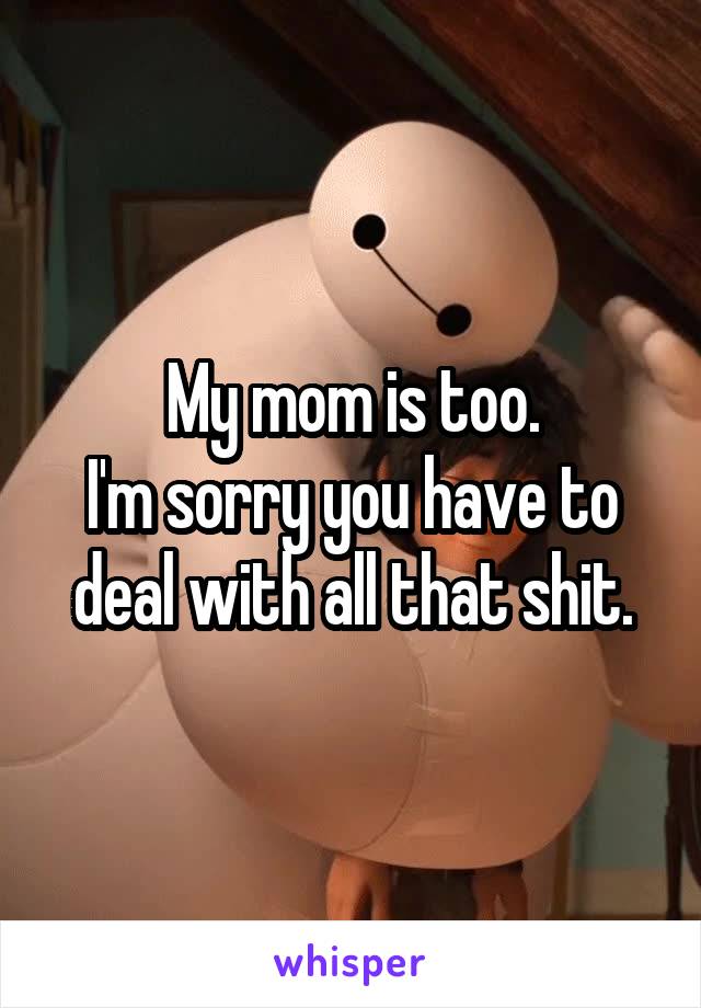 My mom is too.
I'm sorry you have to deal with all that shit.