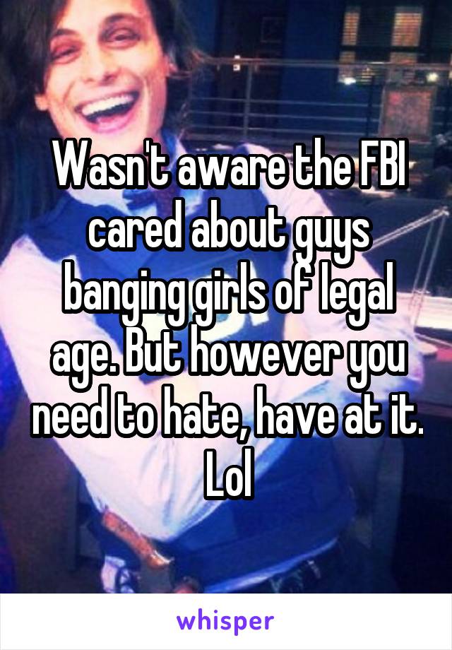 Wasn't aware the FBI cared about guys banging girls of legal age. But however you need to hate, have at it. Lol