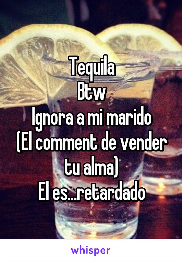 Tequila
Btw
Ignora a mi marido
(El comment de vender tu alma)
El es...retardado