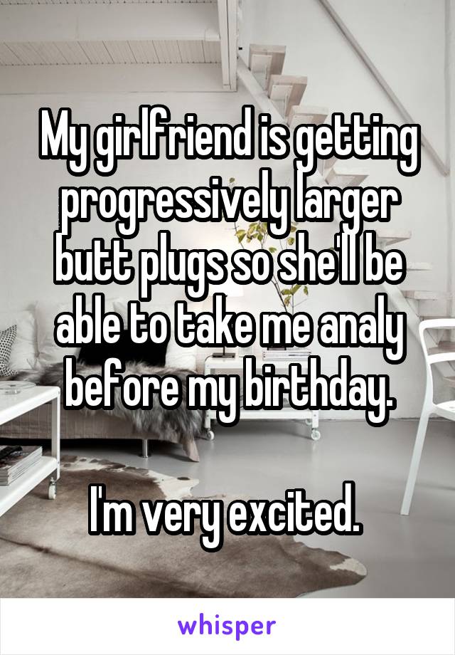 My girlfriend is getting progressively larger butt plugs so she'll be able to take me analy before my birthday.

I'm very excited. 