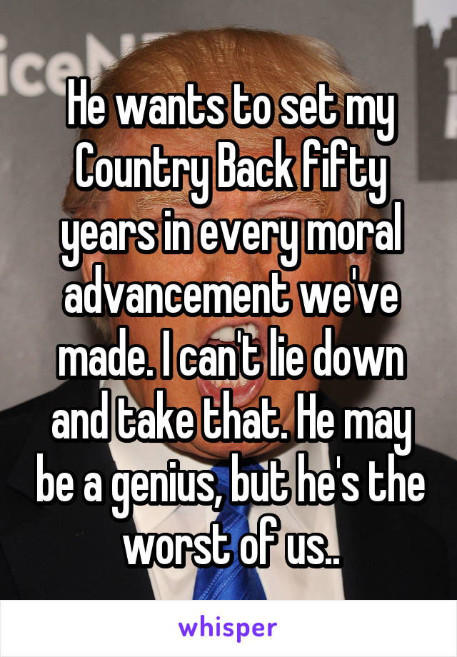 He wants to set my Country Back fifty years in every moral advancement we've made. I can't lie down and take that. He may be a genius, but he's the worst of us..