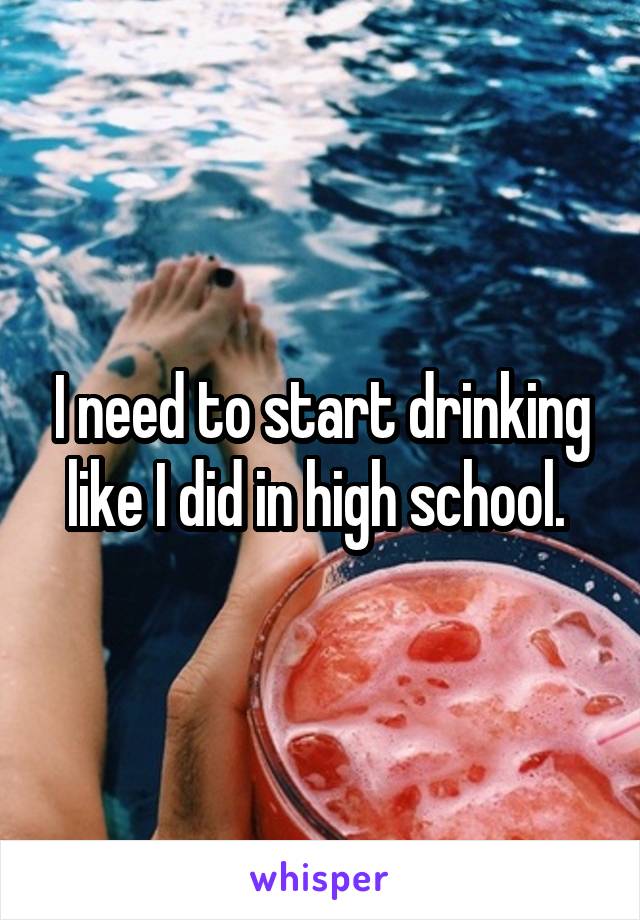 I need to start drinking like I did in high school. 