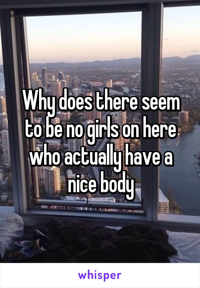 Why does there seem to be no girls on here who actually have a nice body