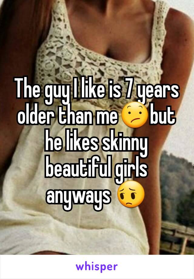 The guy I like is 7 years older than me😕but he likes skinny beautiful girls anyways 😔