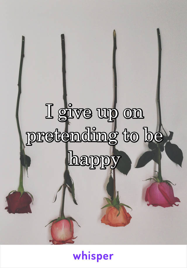 I give up on pretending to be happy