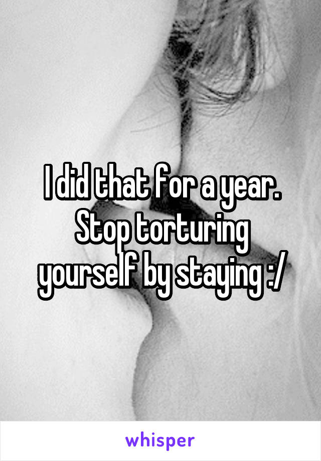 I did that for a year.
Stop torturing yourself by staying :/