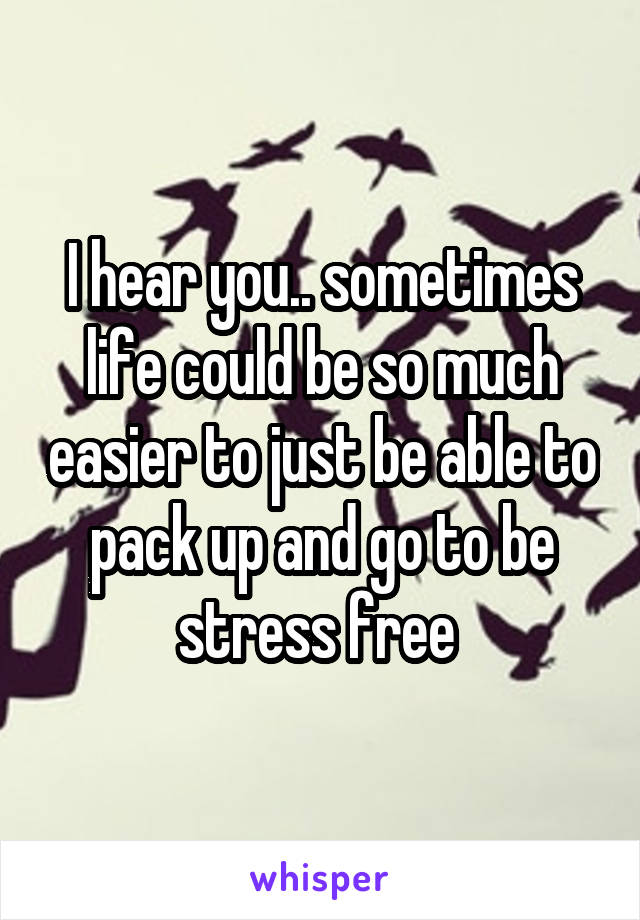 I hear you.. sometimes life could be so much easier to just be able to pack up and go to be stress free 