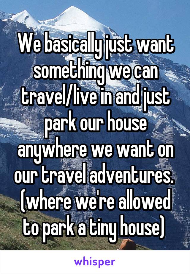 We basically just want something we can travel/live in and just park our house anywhere we want on our travel adventures.  (where we're allowed to park a tiny house) 