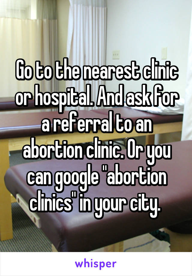 Go to the nearest clinic or hospital. And ask for a referral to an abortion clinic. Or you can google "abortion clinics" in your city. 