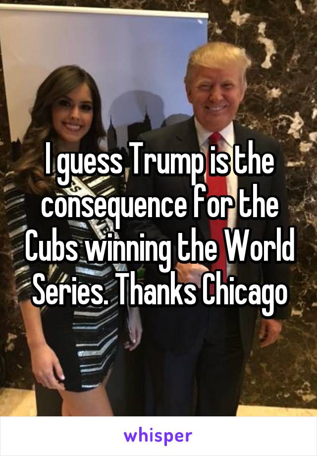 I guess Trump is the consequence for the Cubs winning the World Series. Thanks Chicago