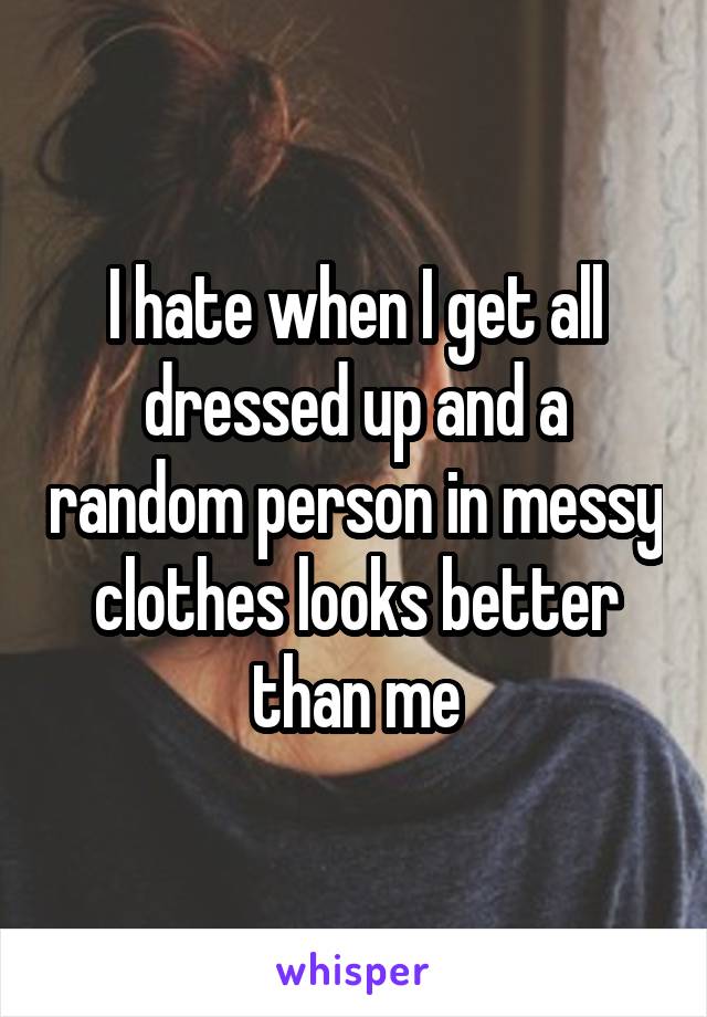 I hate when I get all dressed up and a random person in messy clothes looks better than me