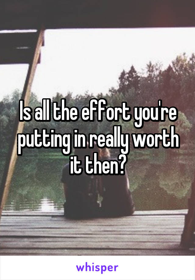 Is all the effort you're putting in really worth it then?