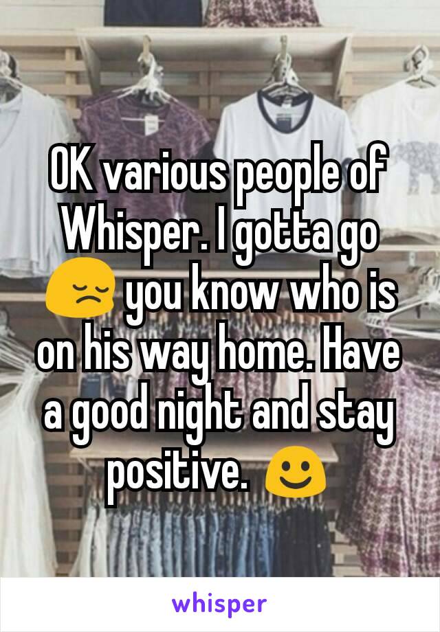 OK various people of Whisper. I gotta go 😔 you know who is on his way home. Have a good night and stay positive. ☺