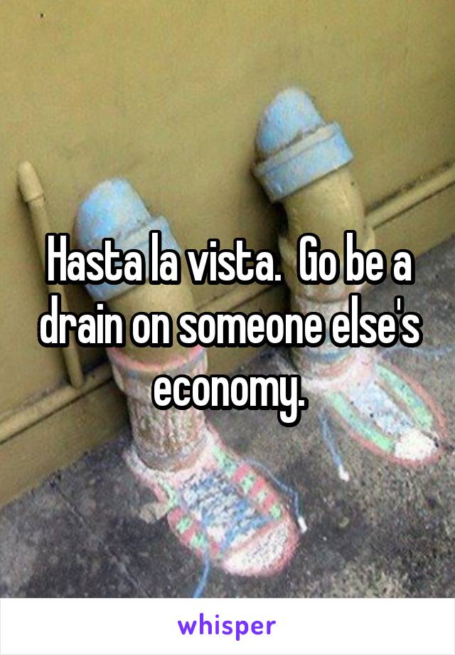 Hasta la vista.  Go be a drain on someone else's economy.