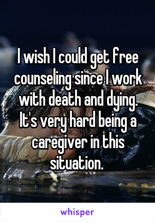 I wish I could get free counseling since I work with death and dying. It's very hard being a caregiver in this situation. 