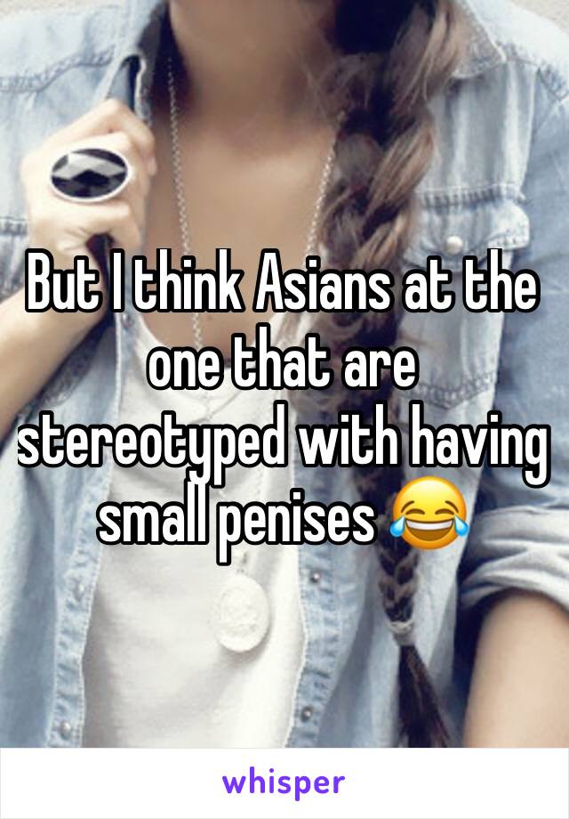 But I think Asians at the one that are stereotyped with having small penises 😂