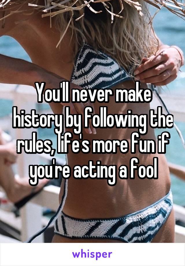 You'll never make history by following the rules, life's more fun if you're acting a fool