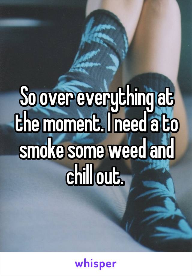 So over everything at the moment. I need a to smoke some weed and chill out. 