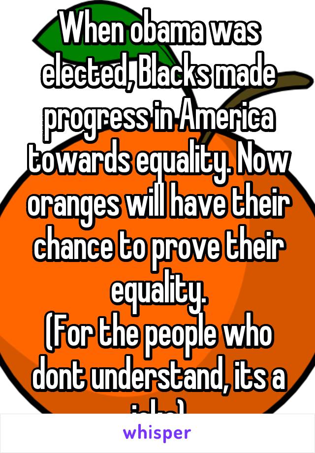 When obama was elected, Blacks made progress in America towards equality. Now oranges will have their chance to prove their equality.
(For the people who dont understand, its a joke)