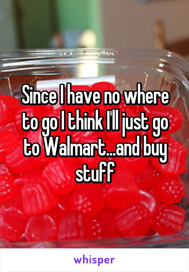 Since I have no where to go I think I'll just go to Walmart...and buy stuff