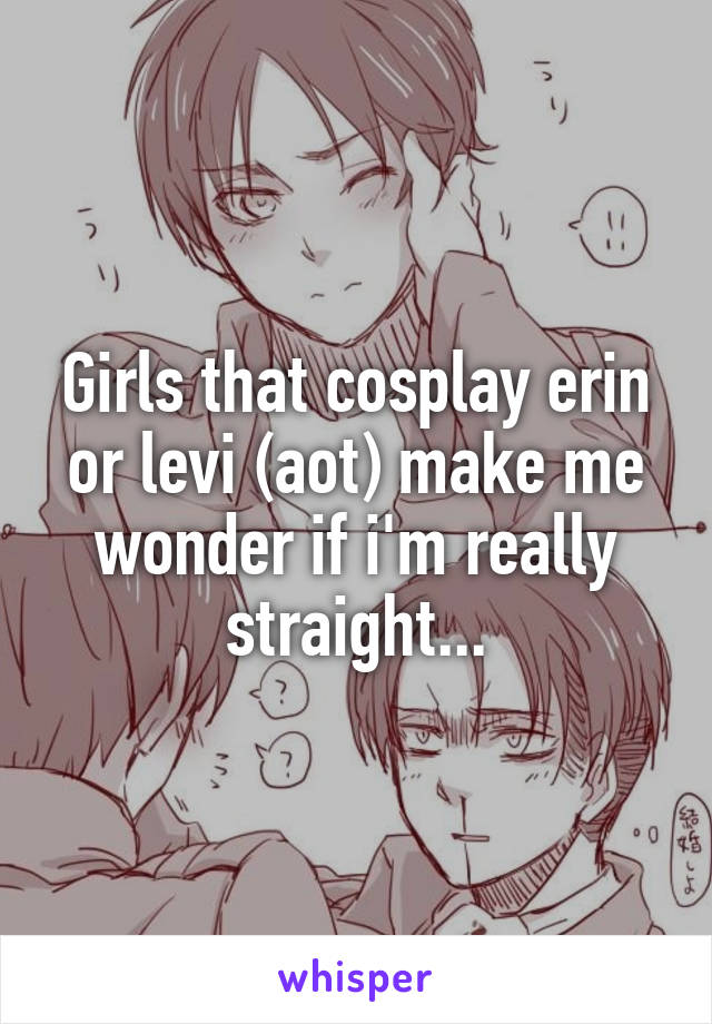 Girls that cosplay erin or levi (aot) make me wonder if i'm really straight...