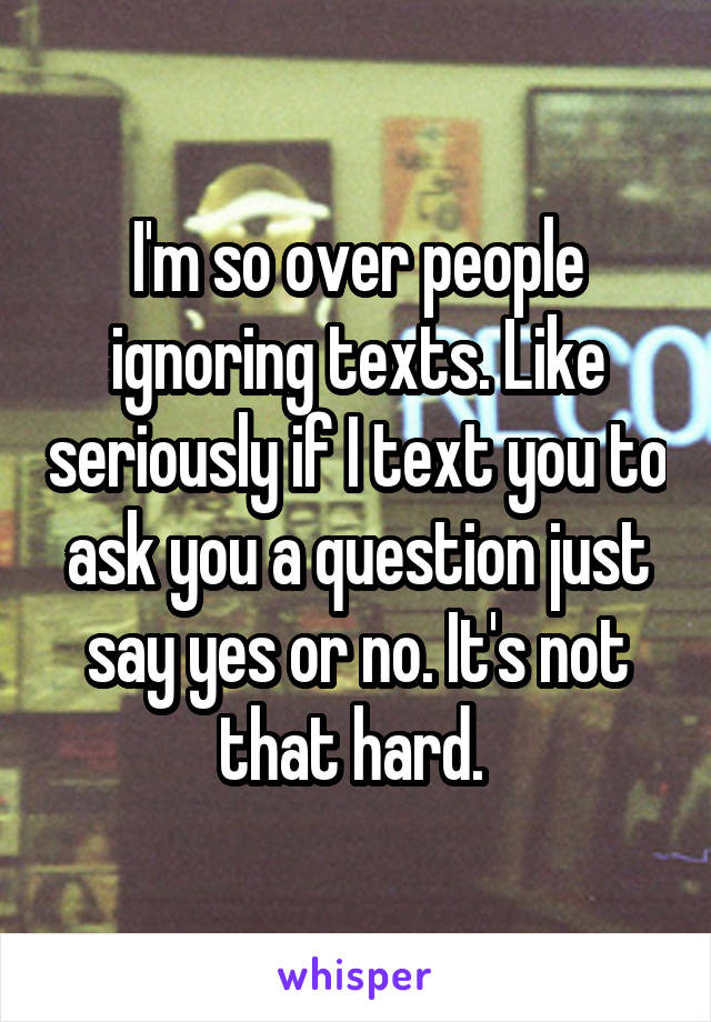 I'm so over people ignoring texts. Like seriously if I text you to ask you a question just say yes or no. It's not that hard. 