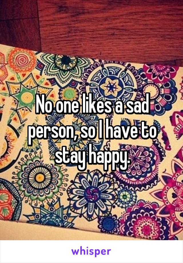 No one likes a sad person, so I have to stay happy.