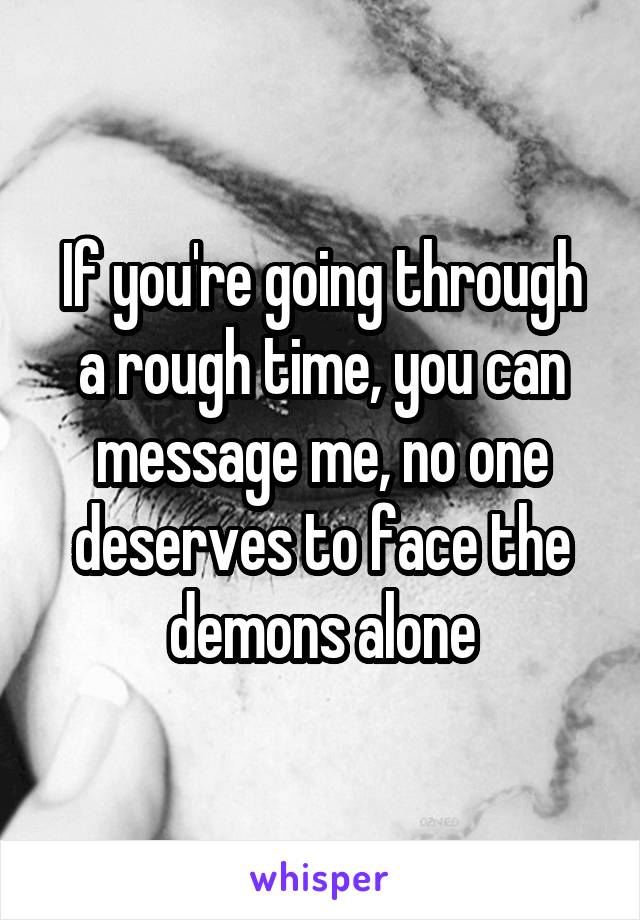 If you're going through a rough time, you can message me, no one deserves to face the demons alone